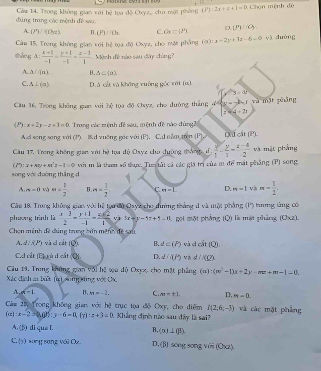 Hötline: 0972 831 889
Câu 14. Trong không gian với hhat c tọa độ Oxyz,, cho mặt phẳng (P):2x+z+1=0 Chọn mệnh đề
đúng trong các mệnh đề sau.
A. (P)//(O_yz). B. (P)//Ox. C. Ox⊂ (P). D. (P)//Oy.
Câu 15. Trong không gian với hhat e tọa độ Oxyz, cho mặt phẳng (α): x+2y+3z-6=0 và dường
thẳng A:  (x+1)/-1 = (y+1)/-1 = (z-3)/1  Mệnh đề nào sau đây đúng?
A. △ /(alpha ). B. △ ⊂ (alpha ).
C. △ ⊥ (alpha ). D. A cắt và không vuông góc với (α).
x=3+4t
Câu 16. Trong không gian với hệ tọa độ Oxyz, cho đường thắng d : y=-1-t và mặt phẳng
z=4+2t
(P):x+2y-z+3=0 1. Trong các mệnh đề sau, mệnh đề nào đúng
A.d song song với (P). B.d vuông góc với (P). C.d nằm trên (P) D.d cắt (P).
Câu 17. Trong không gian với hệ tọa độ Oxyz cho dường thắng. đ :  x/1 = y/1 = (z-4)/-2  và mặt phẳng
(P):x+my+m^2z-1=0 với m là tham số thực. Tìm tất cả các giá trị của m để mặt phẳng (P) song
song với đường thẳng d
A. m=0 và m= 1/2 . B. m= 1/2 . C. m=1. D. m=1 và m= 1/2 .
Câu 18. Trong không gian với hệ tọa độ Oxyz cho đường thẳng d và mặt phẳng (P) tương ứng có
phương trình là  (x-3)/2 = (y+1)/-1 = (z+2)/1  và 3x+y-5z+5=0 0, gọi mặt phẳng (Q) là mặt phẳng (Oxz).
Chọn mệnh đề đúng trong bốn mệnh đề sau.
A. d//(P) và d cắt (Q). B. d⊂ (P) và d cat(Q).at(Q).
C.d cắt (P) và d cắt (Q). D. d//(P) và d//(Q).
Câu 19. Trong không gian với hệ tọa độ Oxyz, cho mặt phẳng (alpha ):(m^2-1)x+2y-mz+m-1=0.
Xác định m biết (α) song sóng với Ox.
A. m=1. B. m=-1. C. m=± 1. D. m=0.
Câu 20. Trong không gian với hệ trục tọa độ Oxy, cho điểm I(2;6;-3) và các mặt phẳng
(α): x-2=0,(beta ):y-6=0 .(y ):z+3=0 0. Khẳng định nào sau đây là sai?
A. (β) đi qua I. B. (alpha )⊥ (beta ).
C. (γ) song song với Oz. D.(β) song song với (Oxz).