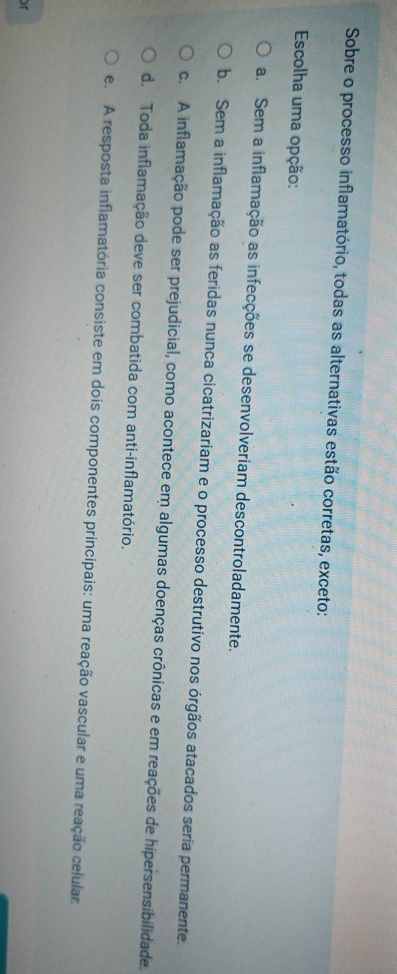 Sobre o processo inflamatório, todas as alternativas estão corretas, exceto:
Escolha uma opção:
a. Sem a inflamação as infecções se desenvolveriam descontroladamente.
b. Sem a inflamação as feridas nunca cicatrizariam e o processo destrutivo nos órgãos atacados seria permanente.
c. A inflamação pode ser prejudicial, como acontece em algumas doenças crônicas e em reações de hipersensibilidade.
d. Toda inflamação deve ser combatida com anti-inflamatório.
e. A resposta inflamatória consiste em dois componentes principais: uma reação vascular e uma reação celular.
or