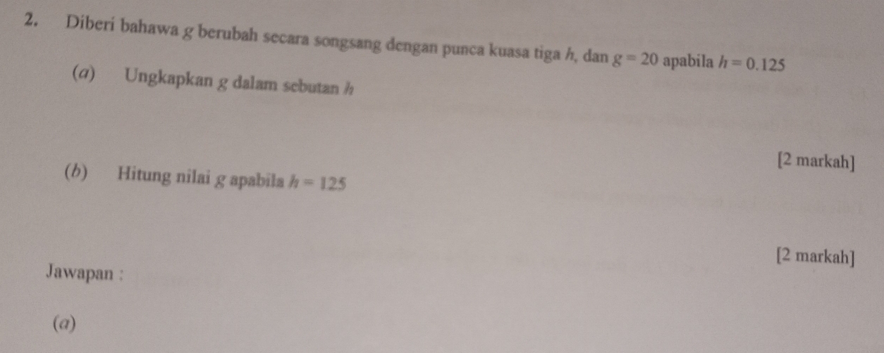 Diberi bahawa g berubah secara songsang dengan punca kuasa tiga h, dan g=20 apabila h=0.125
(@) Ungkapkan g dalam sebutan h
[2 markah] 
(b) Hitung nilai g apabila h=125
[2 markah] 
Jawapan : 
(a)