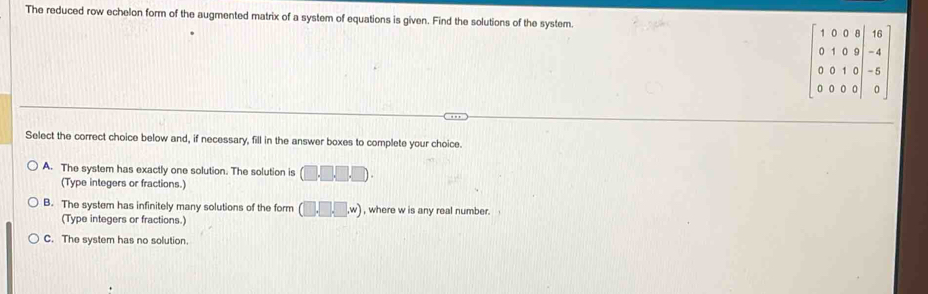 The reduced row echelon form of the augmented matrix of a system of equations is given. Find the solutions of the system.
Select the correct choice below and, if necessary, fill in the answer boxes to complete your choice.
A. The system has exactly one solution. The solution is (□ .□ .□ .□ ).
(Type integers or fractions.)
B. The system has infinitely many solutions of the form (□ ,□ ,w) , where w is any real number. 
(Type integers or fractions.)
C. The system has no solution.