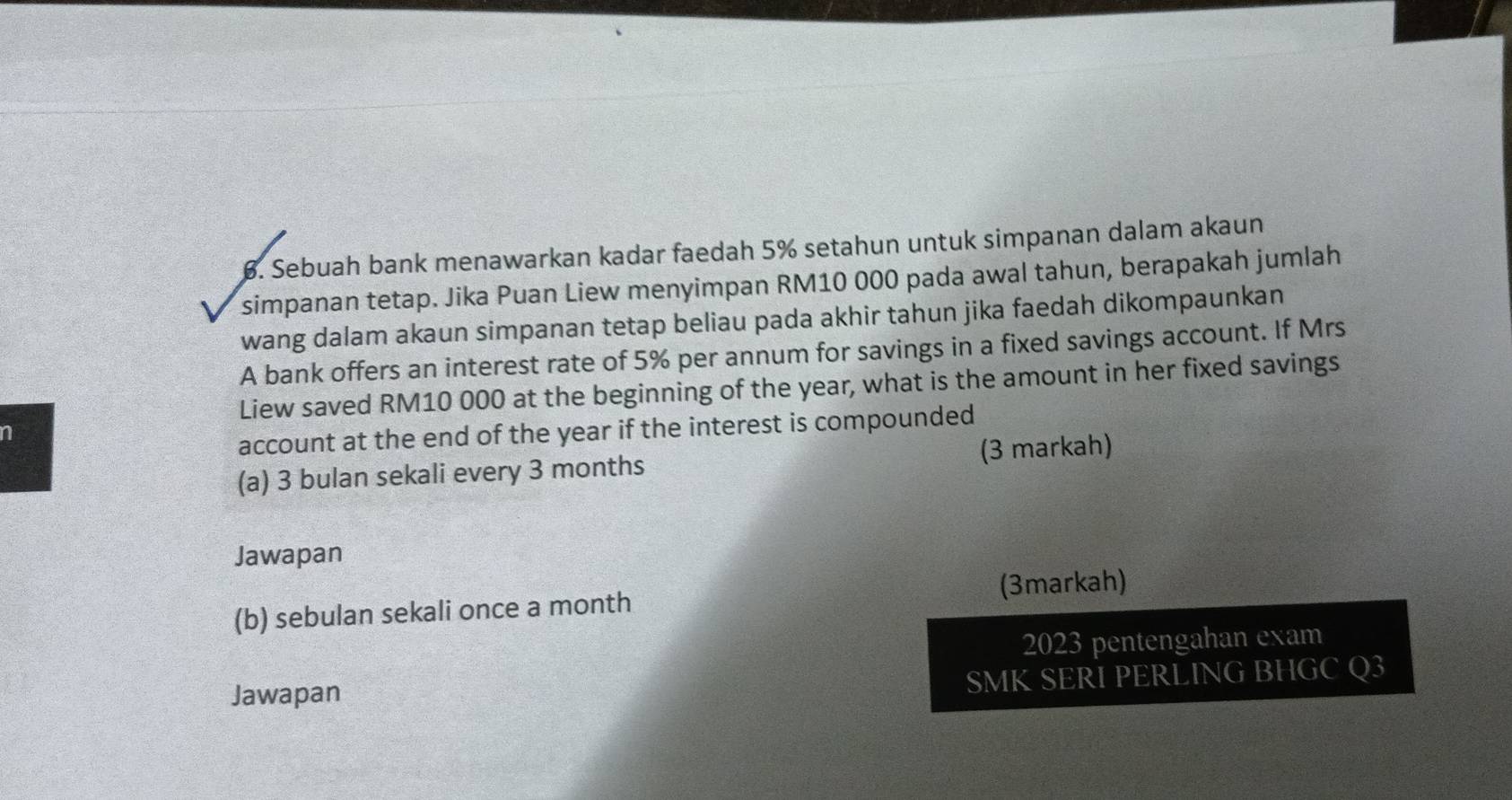 Sebuah bank menawarkan kadar faedah 5% setahun untuk simpanan dalam akaun 
simpanan tetap. Jika Puan Liew menyimpan RM10 000 pada awal tahun, berapakah jumlah 
wang dalam akaun simpanan tetap beliau pada akhir tahun jika faedah dikompaunkan 
A bank offers an interest rate of 5% per annum for savings in a fixed savings account. If Mrs 
Liew saved RM10 000 at the beginning of the year, what is the amount in her fixed savings 
n 
account at the end of the year if the interest is compounded 
(a) 3 bulan sekali every 3 months (3 markah) 
Jawapan 
(b) sebulan sekali once a month (3markah) 
2023 pentengahan exam 
Jawapan 
SMK SERI PERLING BHGC Q3