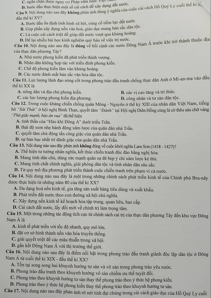 C. ngăn chận được nguy cơ Pháp xâm lược Việt Na
D. bước đầu thực hiện một số cải cách đề xây dựng đất nước.
Câu 9. Nội dung nào sau đây không phản ánh dúng ý nghĩa của cuộc cải cách Hồ Quý Ly cuối thế ki x
đầu thế ki XV?
A. Bước đầu ổn định tình hình xã hội, cùng cổ tiểm lực đất nước
B. Góp phần xây dựng nền văn hoá, giáo dục mang bản sắc dân tộc.
C. Là cuộc cải cách triệt để giúp đất nước vượt qua khủng hoảng.
D. Để lại nhiều bài học kinh nghiệm quý báu về việc trị nước.
Câu 10. Nội dung nào sau đây là đúng về bối cánh các nước Đông Nam Á trước khi trở thành thuộc địa
của thực dân phương Tây?
A. Nhà nước phong kiến đã phát triển thịnh vượng.
B. Nhân dân không hợp tác với triều đình phong kiến.
C. Chế độ phong kiến lâm vào khủng hoàng.
D. Các nước đánh mắt bản sắc văn hóa dân tộc.
Câu 11. Lực lượng lãnh đạo nòng cốt trong phong trào đấu tranh chống thực dân Anh ở Mi-an-ma vào đầu
thế ki XX là
A. nông dân và địa chủ phong kiến. B. các vị cao tăng và trí thức.
C. các lực lượng phong kiến địa phương. D. công nhân và tư sản dân tộc.
Câu 12. Trong cuộc kháng chiến chống quân Mông - Nguyên ở thế kỷ XIII của nhân dân Việt Nam, tiếng
hô “Sát Thát” ở hội nghị Bình Than, quyết tâm “Đánh” tại Hội nghị Diên Hồng cùng lá cờ thêu sáu chữ vàng
''Phá giặc mạnh, báo ân vua'' đã thể hiện
A. tinh thần của “Hào khí Đông A” dưới triều Trần.
B. thái độ xem nhẹ hành động xâm lược của quân dân nhà Trần.
C. quyết tâm chủ động tấn công giặc của quân dân nhà Trần.
D. sự bàn bạc nhất trí đánh giặc của quân dân nhà Trần.
Câu 13. Nội dung nào sau đây phản ánh không đúng về cuộc khởi nghĩa Lam Sơn (1418 - 1427)?
A. Thể hiện tư tưởng nhân nghĩa, kết thúc chiến tranh độc đáo bằng nghị hòa.
B. Mang tính dân chủ, dùng sức mạnh quân sự đè bẹp ý chí xâm lược kẻ thù.
C. Mang tính chất chính nghĩa, giải phóng dân tộc và tính nhân dân sâu sắc.
D. Từ quy mô địa phương phát triển thành cuộc chiến tranh trên phạm vi cả nước.
Câu 14. Nội dung nào sau đây là một trong những chính sách phát triển kinh tế của Chính phủ Bru-nây
được thực hiện từ những năm 80 của thế ki XX?
A. Đa dạng hoá nền kinh tế, gia tăng sản xuất hàng tiêu dùng và xuất khẩu.
B. Phát triển đất nước theo con đường xã hội chủ nghĩa.
C. Xây dựng nền kinh tế kế hoạch hóa tập trung, quan liêu, bao cấp.
D. Cải cách đất nước, lấy đổi mới về chính trị làm trọng tâm.
Câu 15. Một trong những tác động tích cực từ chính sách cai trị của thực dân phương Tây đến khu vực Đông
Nam Á là
A. kinh tế phát triển với tốc độ nhanh, quy mô lớn.
B. đặt cơ sở hình thành nền văn hóa truyền thống.
C. giải quyết triệt đề các mâu thuẫn trong xã hội.
D. gắn kết Đông Nam Á với thị trường thế giới.
Câu 16. Nội dung nào sau đây là điểm nổi bật trong phong trào đấu tranh giành độc lập dân tộc ở Đông
Nam Á từ cuối thế kỉ XIX - đầu thế ki XX?
A. Tổn tại song song hai khuynh hướng tư sản và vô sản trong phong trào yêu nước.
B. Phong trào đấu tranh theo khuynh hướng vô sản chiếm ưu thế tuyệt đối.
C. Phong trào theo khuynh hướng tư sản thay thể phong trào theo ý thức hệ phong kiến.
D. Phong trào theo ý thức hệ phong kiến thay thể phong trào theo khuynh hướng tư sản.
Câu 17. Nội dung nào sau đây phản ánh rõ nét tính đại chúng trong cải cách giáo dục của Hồ Quý Ly cuối