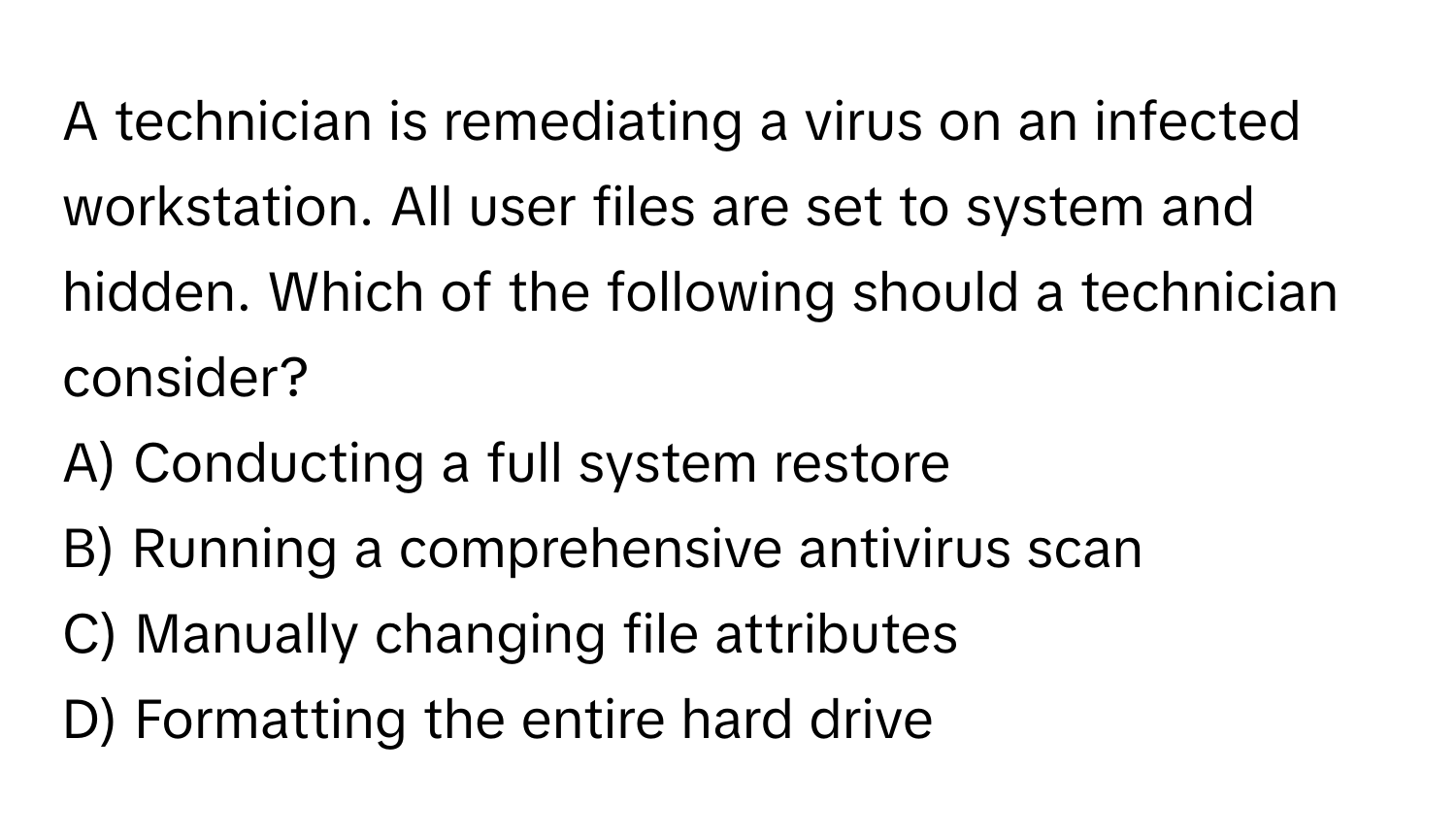 A technician is remediating a virus on an infected workstation. All user files are set to system and hidden. Which of the following should a technician consider?

A) Conducting a full system restore
B) Running a comprehensive antivirus scan
C) Manually changing file attributes
D) Formatting the entire hard drive