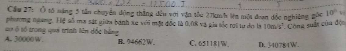 Ở tổ nặng 5 tấn chuyển động thắng đều với vận tốc 27km/h lên một đoạn dốc nghiêng gốc 10° Về
phương ngang. Hệ số ma sát giữa bánh xe với mặt dốc là 0,08 và gia tốc rơi tự do là 10m/s^2. Công suất của độn
cơ ổ tổ trong quá trình lên dốc bằng
A. 30000W. B. 94662W. C. 651181W. D. 340784W.