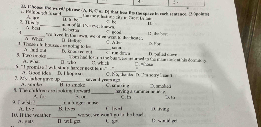 4 - 5 -
II. Choose the word/ phrase (A, B, C or D) that best fits the space in each sentence. (2.0points)
1. Edinburgh is said _the most historic city in Great Britain.
A. are B. to be C. be D. is
2. This is _man of äll I’ve ever known.
A. best B. better C. good D. the best
3. _we lived in the town, we often went to the theater.
A. When B. Before C. After
4. These old houses are going to be _soon. D. For
A. laid out B. knocked out C. run down D. pulled down
5. Two books _Tom had lost on the bus were returned to the main desk at his dormitory.
A. what B. who C. which D. whose
_
6. “I promise I will study harder next term.” — “ ,
A. Good idea B. I hope so C. No, thanks D. I’m sorry I can’t
7. My father gave up _several years ago.
A. smoke B. to smoke C. smoking D. smoked
8. The children are looking forward_ having a summer holiday.
A. for B. on C. in D. to
9. I wish I _in a bigger house.
A. live B. lives C. lived D. living
10. If the weather_ worse, we won’t go to the beach.
A. gets B. will get C. got D. would get