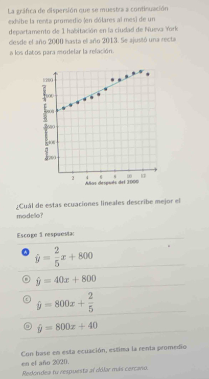 La gráfica de dispersión que se muestra a continuación
exhibe la renta promedio (en dólares al mes) de un
departamento de 1 habitación en la ciudad de Nueva York
desde el año 2000 hasta el año 2013. Se ajustó una recta
a los datos para modelar la relación.
1200
000
800
600
400
2 4 6 8 10 12
Años después del 2000
¿Cuál de estas ecuaciones lineales describe mejor el
modelo?
Escoge 1 respuesta:
hat y= 2/5 x+800
o hat y=40x+800
hat y=800x+ 2/5 
hat y=800x+40
Con base en esta ecuación, estima la renta promedio
en el año 2020.
Redondea tu respuesta al dólar más cercano.