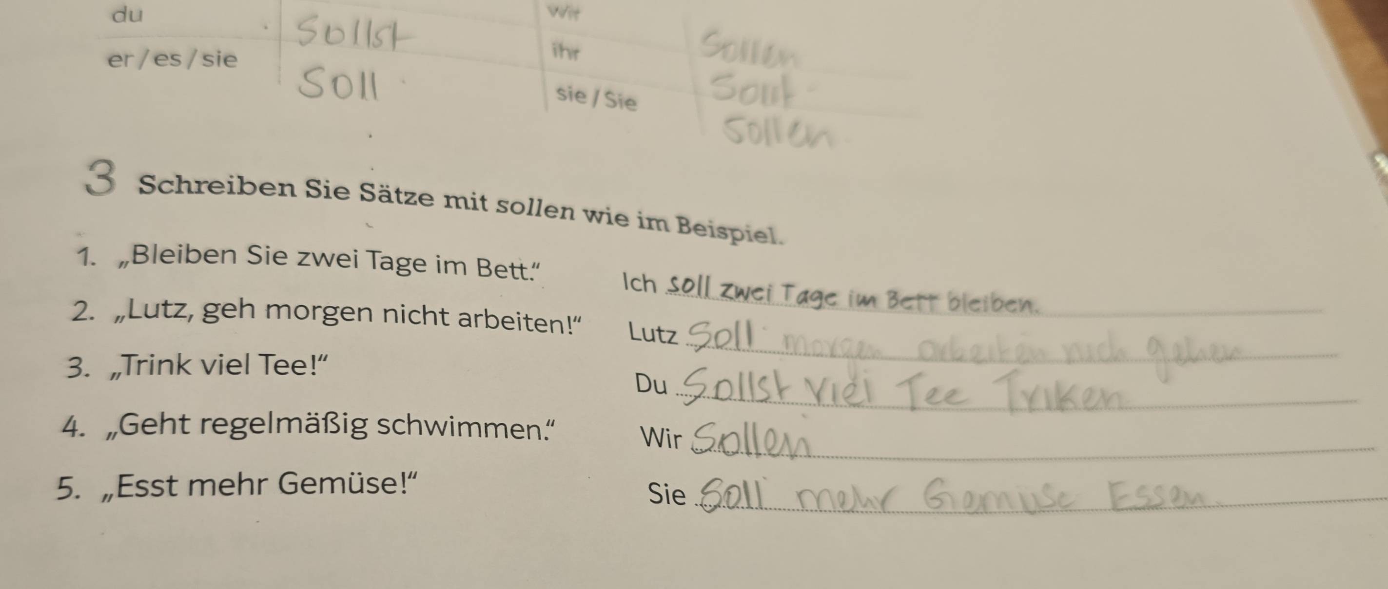 du wit 
er / es /sie 
ihr 
sie / Sie 
3 Schreiben Sie Sätze mit sollen wie im Beispiel. 
1. „Bleiben Sie zwei Tage im Bett.“ Ich Soll zwei Tage im Bett bleiben._ 
_ 
2. „Lutz, geh morgen nicht arbeiten!” Lutz 
3. „Trink viel Tee!” 
_ 
Du 
_ 
4. „Geht regelmäßig schwimmen.'' Wir 
5. „Esst mehr Gemüse!” Sie_