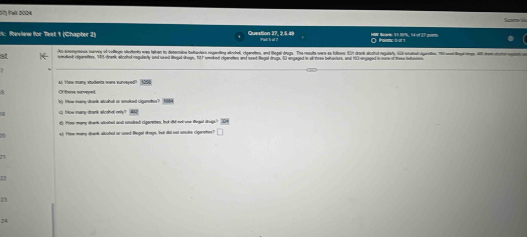 D7) Fall 2024 Sareme Sils
: Review for Test 1 (Chapter 2) Question 27, 2.5.49 HWV Scorec 51 85%, 14 of 377 points
Purt 5 of 7 Points: 0 of 1
An anomymous survey of college students was taken to determine behaviors regarding alchol, cigareltes, and illegal drugs. The results were as follows: 831 drank alcohol regularly, 653 smoked cigarettes, 193 uned illegal drgs: 406 drnk alotro rgsam an
st smoked cigareltes, 105 drank alcohol regularly and used illegal drugs, 107 smoked cigarettes and used illegal drugs, 82 engaged in all three behaviors, and 103 engaged in none of theme betavion
a) How many students were surveyed? 125
Of thuse surveyed.
b) How many drank alcohol or smoked cigarettes? 1884
9
c) How many drank alcohol only? 40
d) How many drank alcohol and smoked cigarettes, but did not use llegal drugs?
e) How many drank alcohal or used illegal drugs, but did not smoke cigarettes?
21
12
23
24