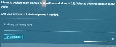 A book is pushed 46cm along a desk with a work done of 13J. What is the force applied to the 
book? 
Give your answer to 2 decimal places if needed. 
Add any workings here 
§ Get a hint 
N