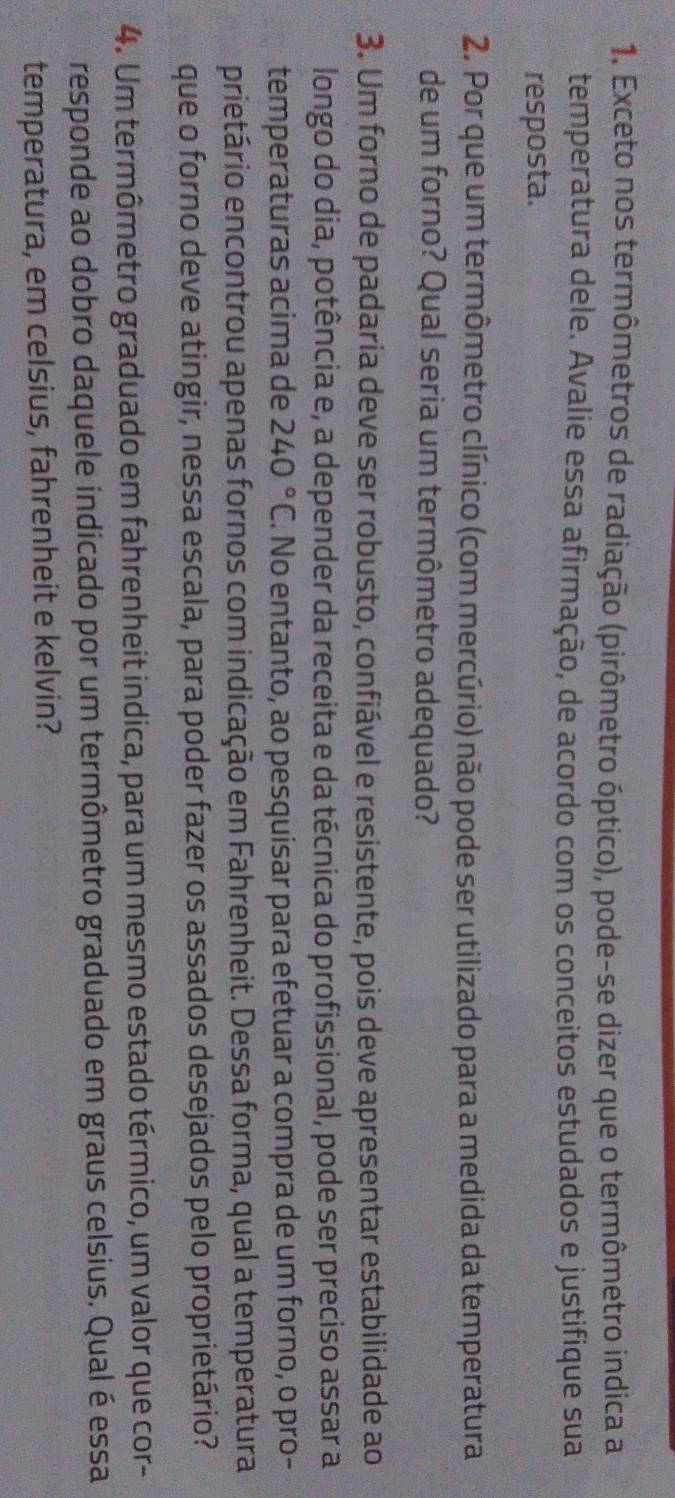 Exceto nos termômetros de radiação (pirômetro óptico), pode-se dizer que o termômetro indica a 
temperatura dele. Avalie essa afirmação, de acordo com os conceitos estudados e justifique sua 
resposta. 
2. Por que um termômetro clínico (com mercúrio) não pode ser utilizado para a medida da temperatura 
de um forno? Qual seria um termômetro adequado? 
3. Um forno de padaria deve ser robusto, confiável e resistente, pois deve apresentar estabilidade ao 
longo do dia, potência e, a depender da receita e da técnica do profissional, pode ser preciso assar a 
temperaturas acima de 240°C. No entanto, ao pesquisar para efetuar a compra de um forno, o pro- 
prietário encontrou apenas fornos com indicação em Fahrenheit. Dessa forma, qual a temperatura 
que o forno deve atingir, nessa escala, para poder fazer os assados desejados pelo proprietário? 
4. Um termômetro graduado em fahrenheit indica, para um mesmo estado térmico, um valor que cor- 
responde ao dobro daquele indicado por um termômetro graduado em graus celsius. Qual é essa 
temperatura, em celsius, fahrenheit e kelvin?