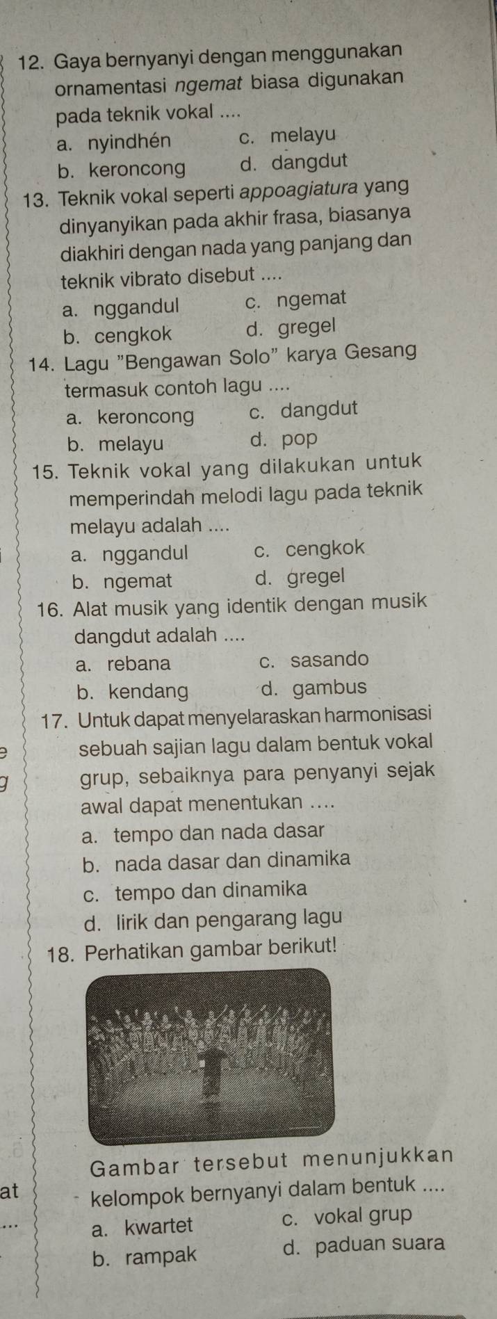 Gaya bernyanyi dengan menggunakan
ornamentasi ngemat biasa digunakan
pada teknik vokal ....
a. nyindhén c. melayu
b. keroncong d. dangdut
13. Teknik vokal seperti appoagiatura yang
dinyanyikan pada akhir frasa, biasanya
diakhiri dengan nada yang panjang dan
teknik vibrato disebut ....
a. nggandul c. ngemat
b. cengkok d. gregel
14. Lagu "Bengawan Solo" karya Gesang
termasuk contoh lagu ....
a. keroncong c. dangdut
b. melayu d. pop
15. Teknik vokal yang dilakukan untuk
memperindah melodi lagu pada teknik
melayu adalah ....
a. nggandul c. cengkok
b. ngemat d. gregel
16. Alat musik yang identik dengan musik
dangdut adalah ....
a. rebana c. sasando
b. kendang d. gambus
17. Untuk dapat menyelaraskan harmonisasi
sebuah sajian lagu dalam bentuk vokal
grup, sebaiknya para penyanyi sejak
awal dapat menentukan ....
a. tempo dan nada dasar
b. nada dasar dan dinamika
c. tempo dan dinamika
d. lirik dan pengarang lagu
18. Perhatikan gambar berikut!
Gambar tersebut menunjukkan
at kelompok bernyanyi dalam bentuk ....
a. kwartet c. vokal grup
b.rampak d. paduan suara