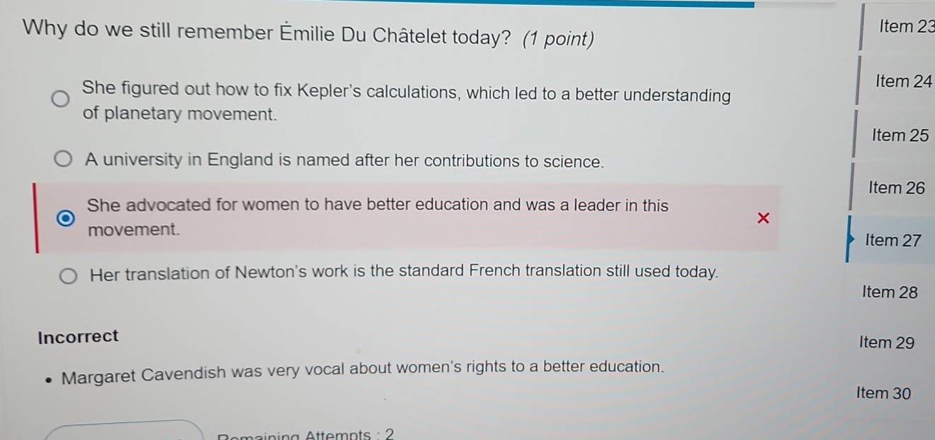 Why do we still remember Émilie Du Châtelet today? (1 point)
Item 23
Item 24
She figured out how to fix Kepler's calculations, which led to a better understanding
of planetary movement.
Item 25
A university in England is named after her contributions to science.
Item 26
She advocated for women to have better education and was a leader in this
movement.
Item 27
Her translation of Newton's work is the standard French translation still used today.
Item 28
Incorrect Item 29
Margaret Cavendish was very vocal about women's rights to a better education.
Item 30
Remaining Attemnts : 2