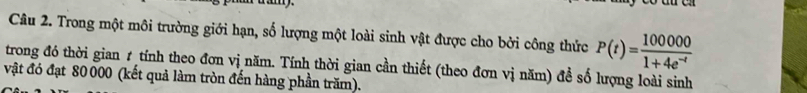 Trong một môi trường giới hạn, số lượng một loài sinh vật được cho bởi công thức P(t)= 100000/1+4e^(-t) 
trong đó thời gian 1 tính theo đơn vị năm. Tính thời gian cần thiết (theo đơn vị năm) đề số lượng loài sinh 
vật đó đạt 80 000 (kết quả làm tròn đến hàng phần trăm).