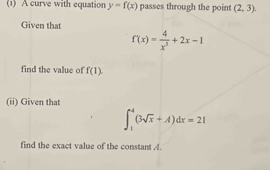 (1) A curve with equation y=f(x) passes through the point (2,3). 
Given that
f'(x)= 4/x^3 +2x-1
find the value of f(1). 
(ii) Given that
∈t _1^(4(3sqrt x)+A)dx=21
find the exact value of the constant A.