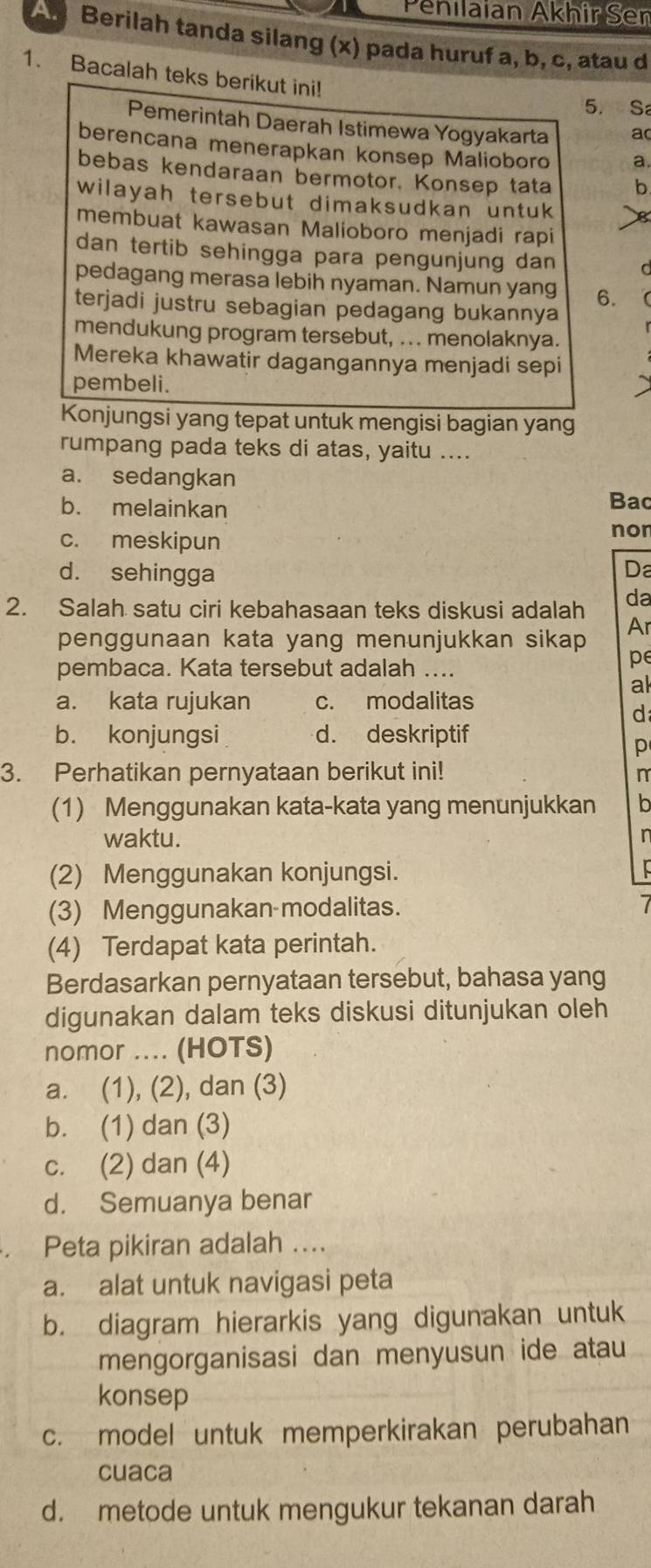 Penilaian Akhir Ser
A. Berilah tanda silang (x) pada huruf a, b, c, atau d
1. Bacalah teks berikut ini!
5. S
Pemerintah Daerah Istimewa Yogyakarta a
berencana menerapkan konsep Malioboro a.
bebas kendaraan bermotor. Konsep tata b
wilayah tersebut dimaksudkan untuk
membuat kawasan Malioboro menjadi rapi
dan tertib sehingga para pengunjung dan
pedagang merasa lebih nyaman. Namun yang 6.
terjadi justru sebagian pedagang bukannya
mendukung program tersebut, .. . menolaknya.
Mereka khawatir dagangannya menjadi sepi
pembeli.
Konjungsi yang tepat untuk mengisi bagian yang
rumpang pada teks di atas, yaitu ....
a. sedangkan
b. melainkan Bac
c. meskipun
nor
d. sehingga
Da
2. Salah satu ciri kebahasaan teks diskusi adalah da
penggunaan kata yang menunjukkan sikap 
Ar
pembaca. Kata tersebut adalah ....
pe
al
a. kata rujukan c. modalitas
d
b. konjungsi d. deskriptif
p
3. Perhatikan pernyataan berikut ini! n
(1) Menggunakan kata-kata yang menunjukkan b
waktu.
n
(2) Menggunakan konjungsi.
(3) Menggunakan modalitas.
(4) Terdapat kata perintah.
Berdasarkan pernyataan tersebut, bahasa yang
digunakan dalam teks diskusi ditunjukan oleh
nomor .... (HOTS)
a. (1), (2), dan (3)
b. (1) dan (3)
c. (2) dan (4)
d. Semuanya benar
. Peta pikiran adalah ....
a. alat untuk navigasi peta
b. diagram hierarkis yang digunakan untuk
mengorganisasi dan menyusun ide atau
konsep
c. model untuk memperkirakan perubahan
cuaca
d. metode untuk mengukur tekanan darah