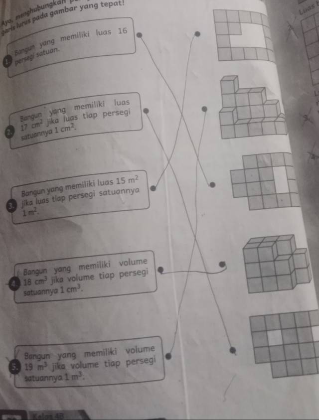 Luas I 
ya, menghubungkan 
garis lurus pada gambar yang tepat . 
Bangun yang memiliki luas 16
1 persegi satuan. 
Bangun yang memiliki luas 
2 17cm^2 jika luas tiap persegi 
satuannya 1cm^2. 
Bangun yang memiliki luas 15m^2
so jika luas tiap persegi satuannya
1m^2. 
Bangun yang memiliki volume 
4. 18cm^3 jika volume tiap persegi 
satuannya 1cm^3. 
Bangun yang memiliki volume 
5 19m^3 jika volume tiap persegi 
satuannya 1m^3. 
Kelos 4B