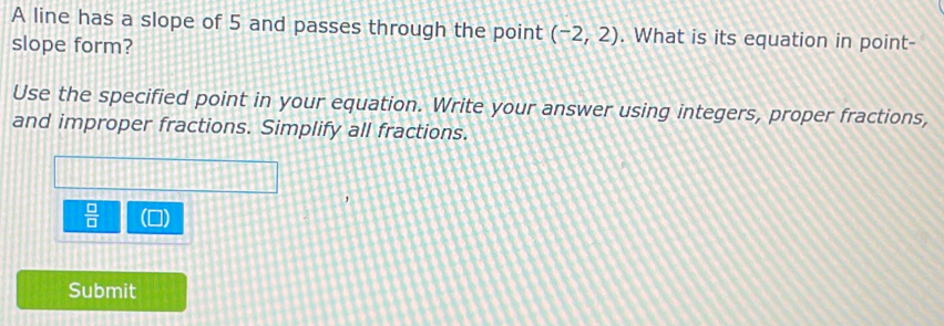 A line has a slope of 5 and passes through the point (-2,2). What is its equation in point- 
slope form? 
Use the specified point in your equation. Write your answer using integers, proper fractions, 
and improper fractions. Simplify all fractions.
 □ /□  
Submit