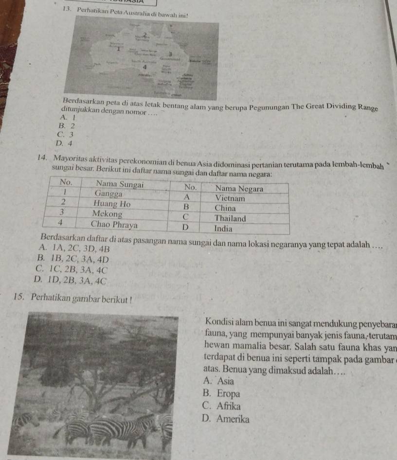 Perhatikan Peta Au
eta di atas letak bentang alam yang berupa Pegunungan The Great Dividing Range
ditunjukkan dengan nomor … .
A. 1
B. 2
C. 3
D. 4
14. Mayoritas aktivitas perekonomian di benua Asia didominasi pertanian terutama pada lembah-lembah 
sungai besar. Berikut ini daftar nama sungai dan 
n daftar di atas pasangan nama sungai dan nama lokasi negaranya yang tepat adalah ….
A. 1A, 2C, 3D, 4B
B. 1B, 2C, 3A, 4D
C. 1C, 2B, 3A, 4C
D. 1D, 2B, 3A, 4C
15. Perhatikan gambar berikut !
Kondisi alam benua ini sangat mendukung penyebara
fauna, yang mempunyai banyak jenis fauna, terutam
hewan mamalia besar. Salah satu fauna khas yan
terdapat di benua ini seperti tampak pada gambar
atas. Benua yang dimaksud adalah….
A. Asia
B. Eropa
C. Afrika
D. Amerika