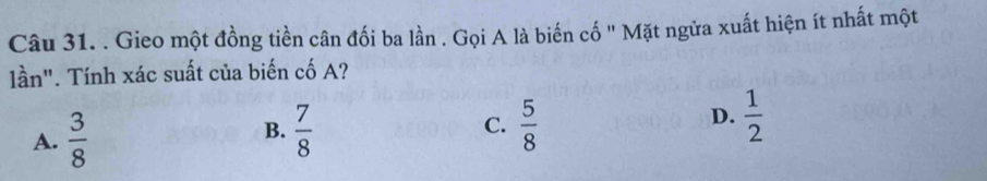 Gieo một đồng tiền cân đối ba lần . Gọi A là biến cố '' Mặt ngửa xuất hiện ít nhất một
lần". Tính xác suất của biến cố A?
A.  3/8   7/8  C.  5/8  D.  1/2 
B.