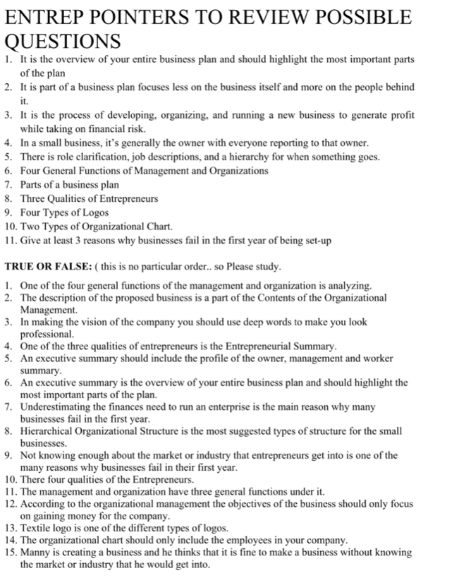 ENTREP POINTERS TO REVIEW POSSIBLE
QUESTIONS
1. It is the overview of your entire business plan and should highlight the most important parts
of the plan
2. It is part of a business plan focuses less on the business itself and more on the people behind
it.
3. It is the process of developing, organizing, and running a new business to generate profit
while taking on financial risk.
4. In a small business, it’s generally the owner with everyone reporting to that owner.
5. There is role clarification, job descriptions, and a hierarchy for when something goes.
6. Four General Functions of Management and Organizations
7. Parts of a business plan
8. Three Qualities of Entrepreneurs
9. Four Types of Logos
10. Two Types of Organizational Chart.
11. Give at least 3 reasons why businesses fail in the first year of being set-up
TRUE OR FALSE: ( this is no particular order.. so Please study.
1. One of the four general functions of the management and organization is analyzing.
2. The description of the proposed business is a part of the Contents of the Organizational
Management.
3. In making the vision of the company you should use deep words to make you look
professional.
4. One of the three qualities of entrepreneurs is the Entrepreneurial Summary.
5. An executive summary should include the profile of the owner, management and worker
summary.
6. An executive summary is the overview of your entire business plan and should highlight the
most important parts of the plan.
7. Underestimating the finances need to run an enterprise is the main reason why many
businesses fail in the first year.
8. Hierarchical Organizational Structure is the most suggested types of structure for the small
businesses.
9. Not knowing enough about the market or industry that entrepreneurs get into is one of the
many reasons why businesses fail in their first year.
10. There four qualities of the Entrepreneurs.
11. The management and organization have three general functions under it.
12. According to the organizational management the objectives of the business should only focus
on gaining money for the company.
13. Textile logo is one of the different types of logos.
14. The organizational chart should only include the employees in your company.
15. Manny is creating a business and he thinks that it is fine to make a business without knowing
the market or industry that he would get into.