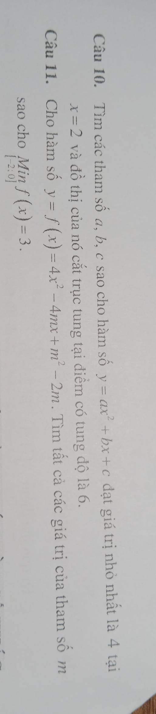 Tìm các tham số a, b, c sao cho hàm số y=ax^2+bx+c đạt giá trị nhỏ nhất là 4 tại
x=2 và đồ thị của nó cắt trục tung tại điểm có tung độ là 6. 
Câu 11. Cho hàm số y=f(x)=4x^2-4mx+m^2-2m. Tìm tất cả các giá trị của tham số m 
sao cho Min f(x)=3.
[-2;0]