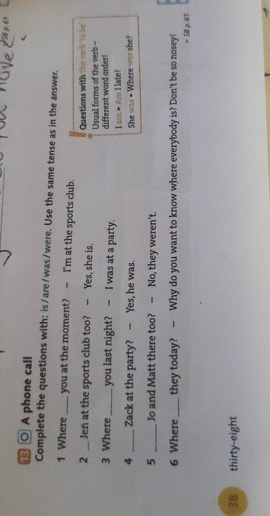 SB 
⑬ ○ A phone call 
Complete the questions with: is/are/was/were. Use the same tense as in the answer. 
1 Where _you at the moment? — I'm at the sports club. 
Questions with the verb 'to be' 
2 _Jen at the sports club too? - Yes, she is. 
Usual forms of the verb - 
3 Where_ you last night? - I was at a party. different word order! 
I am • Am I late? 
4 _Zack at the party? - Yes, he was. She was > Where was she? 
5 _Jo and Matt there too? — No, they weren’t. 
6 Where_ they today? — Why do you want to know where everybody is? Don't be so nosey!
S8p.61
38 thirty-eight