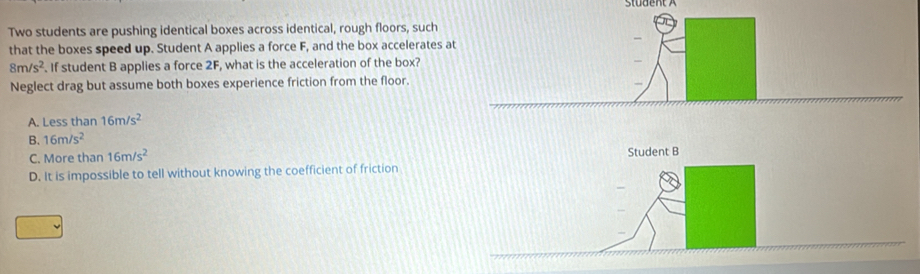 Two students are pushing identical boxes across identical, rough floors, such
that the boxes speed up. Student A applies a force F, and the box accelerates a
8m/s^2. If student B applies a force 2F, what is the acceleration of the box?
Neglect drag but assume both boxes experience friction from the floor.
A. Less than 16m/s^2
B. 16m/s^2
C. More than 16m/s^2 Student B
D. It is impossible to tell without knowing the coefficient of friction
_