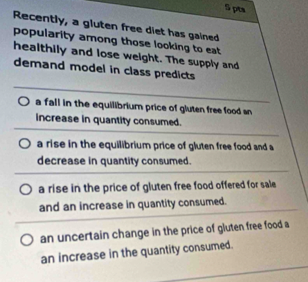 Recently, a gluten free diet has gained
popularity among those looking to eat
healthily and lose weight. The supply and
demand model in class predicts
a fall in the equilibrium price of gluten free food an
increase in quantity consumed.
a rise in the equilibrium price of gluten free food and a
decrease in quantity consumed.
a rise in the price of gluten free food offered for sale
and an increase in quantity consumed.
an uncertain change in the price of gluten free food a
an increase in the quantity consumed.