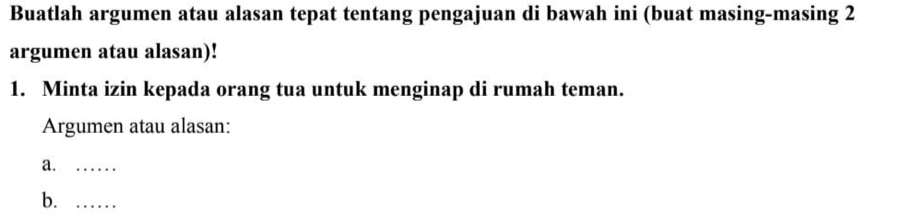 Buatlah argumen atau alasan tepat tentang pengajuan di bawah ini (buat masing-masing 2 
argumen atau alasan)! 
1. Minta izin kepada orang tua untuk menginap di rumah teman. 
Argumen atau alasan: 
a._ 
b._