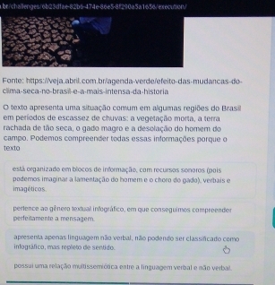 br/challenges/6b23dfae-82b6-474e-86e5-8f290a5a1656/execution/
Fonte: https://veja.abril.com.br/agenda-verde/efeito-das-mudancas-do-
clima-seça-no-brasil-e-a-mais-intensa-da-historia
O texto apresenta uma situação comum em algumas regiões do Brasil
em períodos de escassez de chuvas: a vegetação morta, a terra
rachada de tão seca, o gado magro e a desolação do homem do
campo. Podemos compreender todas essas informações porque o
texto
está organizado em blocos de informação, com recursos sonoros (pois
podemos imaginar a lamentação do homem e o choro do gado), verbais e
imagéticos
pertence ao gênero textual infográfico, em que conseguimos compreender
perfeitamente a mensagem.
apresenta apenas linguagem não verbal, não podendo ser classificado como
infográfico, mas repleto de sentido
possui uma relação multissemiótica entre a linguagem verbal e não verbal.