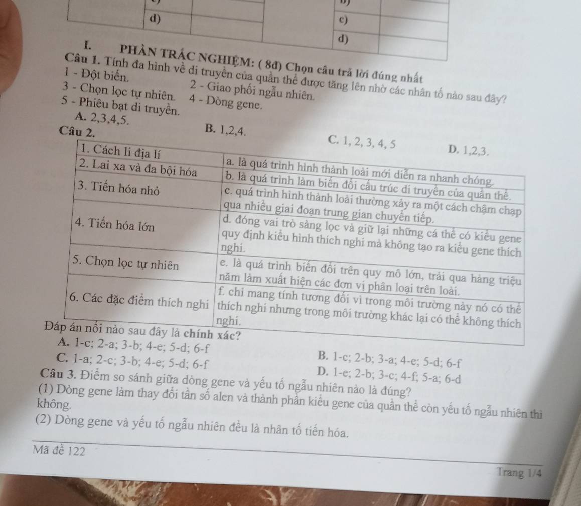 câu trã lời đúng nhất
di truyền của quần thể được tăng lên nhờ các nhân tố nào sau đây?
1 - Đột biến. 2 - Giao phối ngẫu nhiên.
3 - Chọn lọc tự nhiên. 4 - Dòng gene.
5 - Phiêu bạt di truyền.
Câu 2.
A. 2, 3, 4, 5. B. 1, 2, 4.
B. 1-c; 2-b; 3-a; 4-e; 5-d; 6-f
C. 1-a; 2-c; 3-b; 4-e; 5-d; 6-f D. 1-e; 2-b; 3-c; 4-f; 5-a; 6-d
Câu 3. Điểm so sánh giữa dòng gene và yếu tố ngẫu nhiên nào là đúng?
(1) Dòng gene làm thay đổi tần số alen và thành phần kiểu gene của quần thể còn yếu tố ngẫu nhiên thì
không.
(2) Dòng gene và yếu tố ngẫu nhiên đều là nhân tố tiến hóa.
Mã đề 122
Trang 1/4
