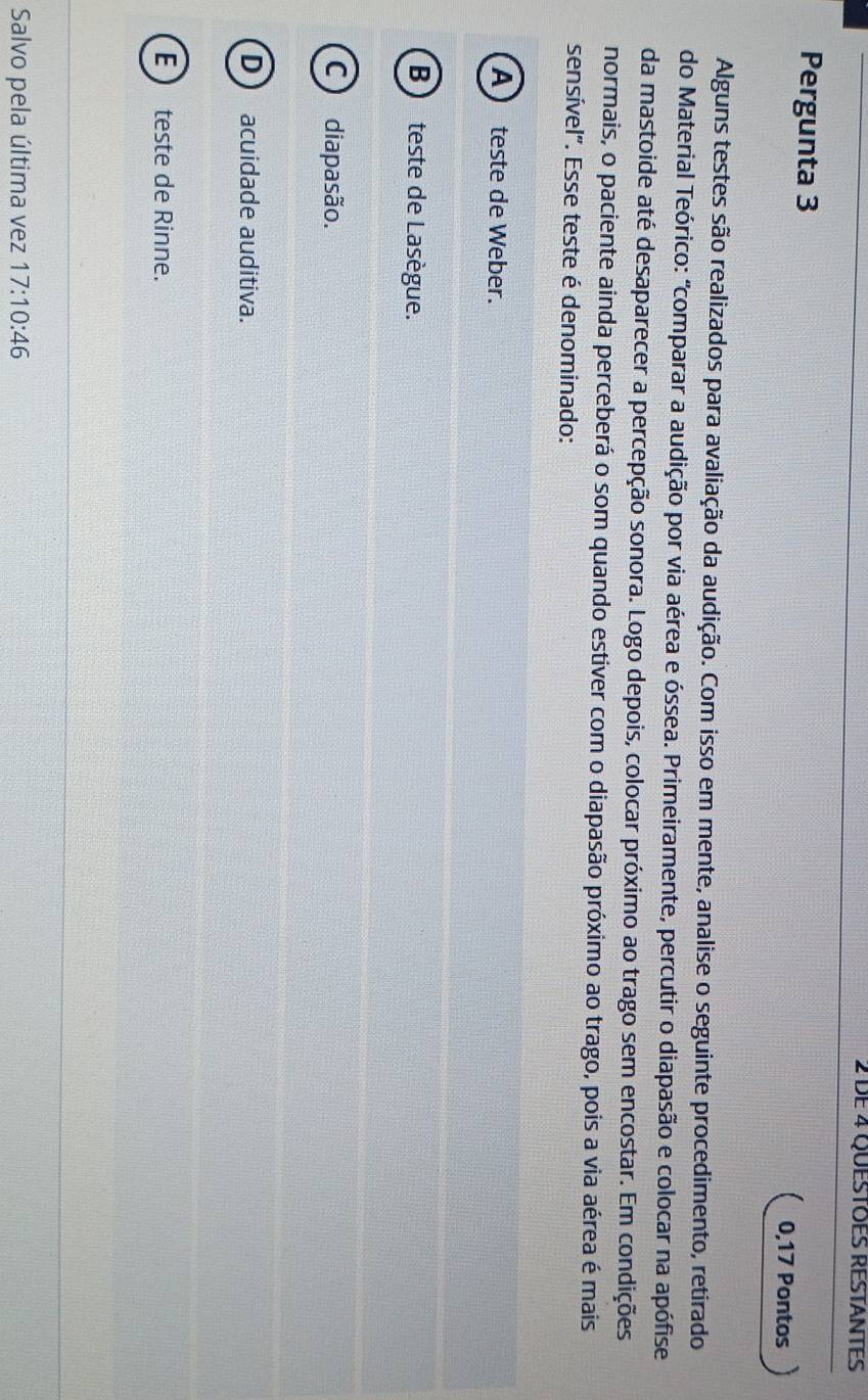 DE 4 QUESTOES RESTANTES
Pergunta 3
0,17 Pontos
Alguns testes são realizados para avaliação da audição. Com isso em mente, analise o seguinte procedimento, retirado
do Material Teórico: "comparar a audição por via aérea e óssea. Primeiramente, percutir o diapasão e colocar na apófise
da mastoide até desaparecer a percepção sonora. Logo depois, colocar próximo ao trago sem encostar. Em condições
normais, o paciente ainda perceberá o som quando estiver com o diapasão próximo ao trago, pois a via aérea é mais
sensível". Esse teste é denominado:
A teste de Weber.
Bteste de Lasègue.
C diapasão.
D acuidade auditiva.
E  teste de Rinne.
Salvo pela última vez 17:10:46