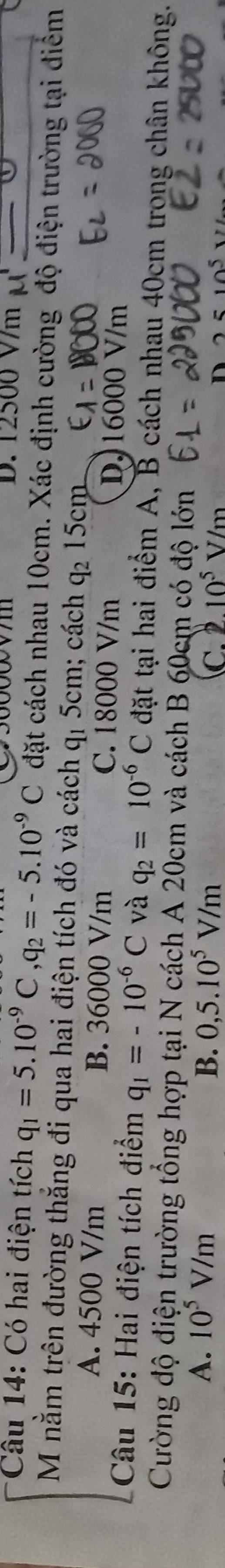 D. 12500 V/m M1
Câu 14: Có hai điện tích q_1=5.10^(-9)C, q_2=-5.10^(-9)C đặt cách nhau 10cm. Xác định cường độ điện trường tại điểm
M nằm trên đường thắng đi qua hai điện tích đó và cách q_1 5cm; cách q_2 15cm
a
A. 4500 V/m B. 36000 V/m C. 18000 V/m D. 16000 V/m
Câu 15: Hai điện tích điểm q_1=-10^(-6)C và q_2=10^(-6)C đặt tại hai điểm A, B cách nhau 40cm trong chân không.
Cường độ điện trường tổng hợp tại N cách A 20cm và cách B 60cm có độ lớn
A. 10^5V/m B. 0,5.10^5V/m C. 10^5V/m