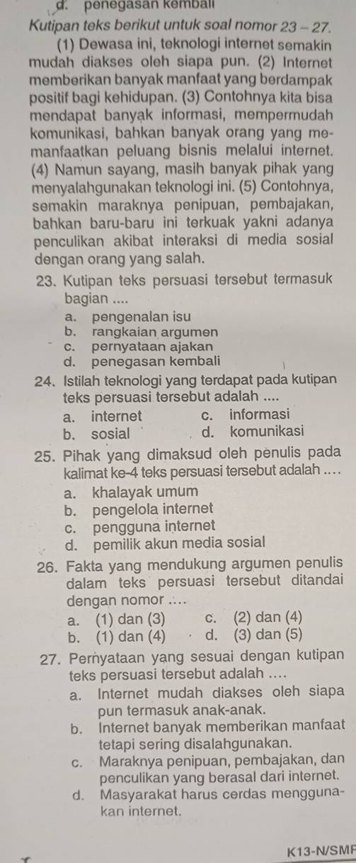 d.penegasan kemball
Kutipan teks berikut untuk soal nomor 23 - 27.
(1) Dewasa ini, teknologi internet semakin
mudah diakses oleh siapa pun. (2) Internet
memberikan banyak manfaat yang berdampak
positif bagi kehidupan. (3) Contohnya kita bisa
mendapat banyak informasi, mempermudah
komunikasi, bahkan banyak orang yang me-
manfaatkan peluang bisnis melalui internet.
(4) Namun sayang, masih banyak pihak yang
menyalahgunakan teknologi ini. (5) Contohnya,
semakin maraknya penipuan, pembajakan,
bahkan baru-baru ini terkuak yakni adanya
penculikan akibat interaksi di media sosial
dengan orang yang salah.
23. Kutipan teks persuasi tersebut termasuk
bagian ....
a. pengenalan isu
b. rangkaian argumen
c. pernyataan ajakan
d. penegasan kembali
24. Istilah teknologi yang terdapat pada kutipan
teks persuasi tersebut adalah ....
a. internet c. informasi
b. sosial d. komunikasi
25. Pihak yang dimaksud oleh penulis pada
kalimat ke-4 teks persuasi tersebut adalah .. . .
a. khalayak umum
b. pengelola internet
c. pengguna internet
d. pemilik akun media sosial
26. Fakta yang mendukung argumen penulis
dalam teks persuasi tersebut ditandai
dengan nomor ....
a. (1) dan (3) c. (2) dan (4)
b. (1) dan (4) d. (3) dan (5)
27. Pernyataan yang sesuai dengan kutipan
teks persuasi tersebut adalah ....
a. Internet mudah diakses oleh siapa
pun termasuk anak-anak.
b. Internet banyak memberikan manfaat
tetapi sering disalahgunakan.
c. Maraknya penipuan, pembajakan, dan
penculikan yang berasal dari internet.
d. Masyarakat harus cerdas mengguna-
kan internet.
K13-N/SMF