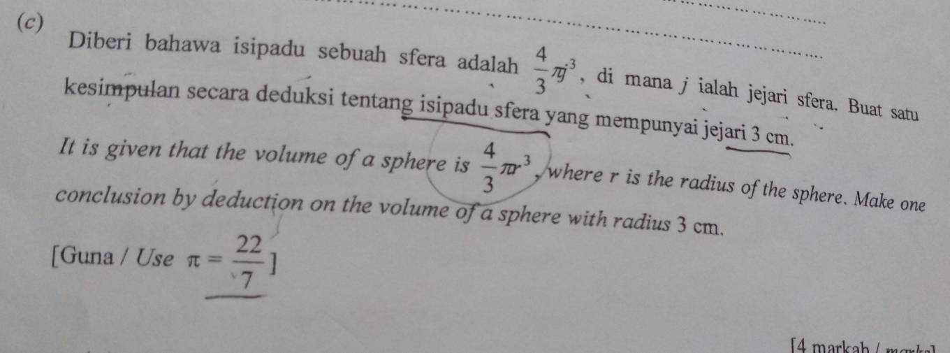 Diberi bahawa isipadu sebuah sfera adalah  4/3 π j^3 , di mana j ialah jejari sfera. Buat satu 
kesimpulan secara deduksi tentang isipadu sfera yang mempunyai jejari 3 cm. 
It is given that the volume of a sphere is  4/3 π r^3 , where r is the radius of the sphere. Make one 
conclusion by deduction on the volume of a sphere with radius 3 cm. 
[Guna / Use π = 22/7 ]
[4 markah / mœrk