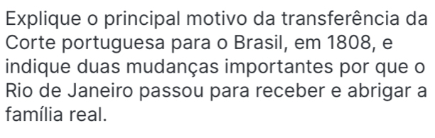 Explique o principal motivo da transferência da 
Corte portuguesa para o Brasil, em 1808, e 
indique duas mudanças importantes por que o 
Rio de Janeiro passou para receber e abrigar a 
família real.