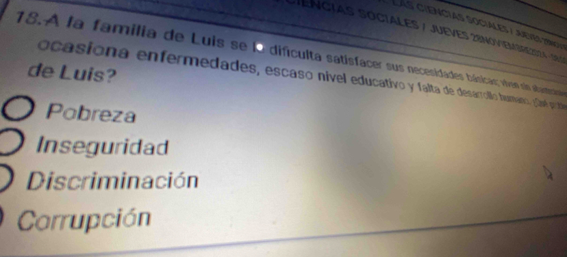 Lás ciencias sociales / Jueves 79n01
ENCIAS SOCIALES / JUEVES 28NOVIEMBRE202 4 - 389
18. A la familia de Luis se la difículta satisfacer sus necesidades básicas; viven sin abastestia
de Luis?
ocasiona enfermedades, escaso nivel educativo y falta de dessarrollo humano, Jael puba
Pobreza
Inseguridad
Discriminación
Corrupción