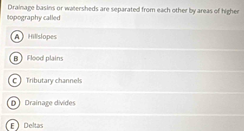 Drainage basins or watersheds are separated from each other by areas of higher
topography called
A Hillslopes
B Flood plains
C Tributary channels
D Drainage divides
E Deltas