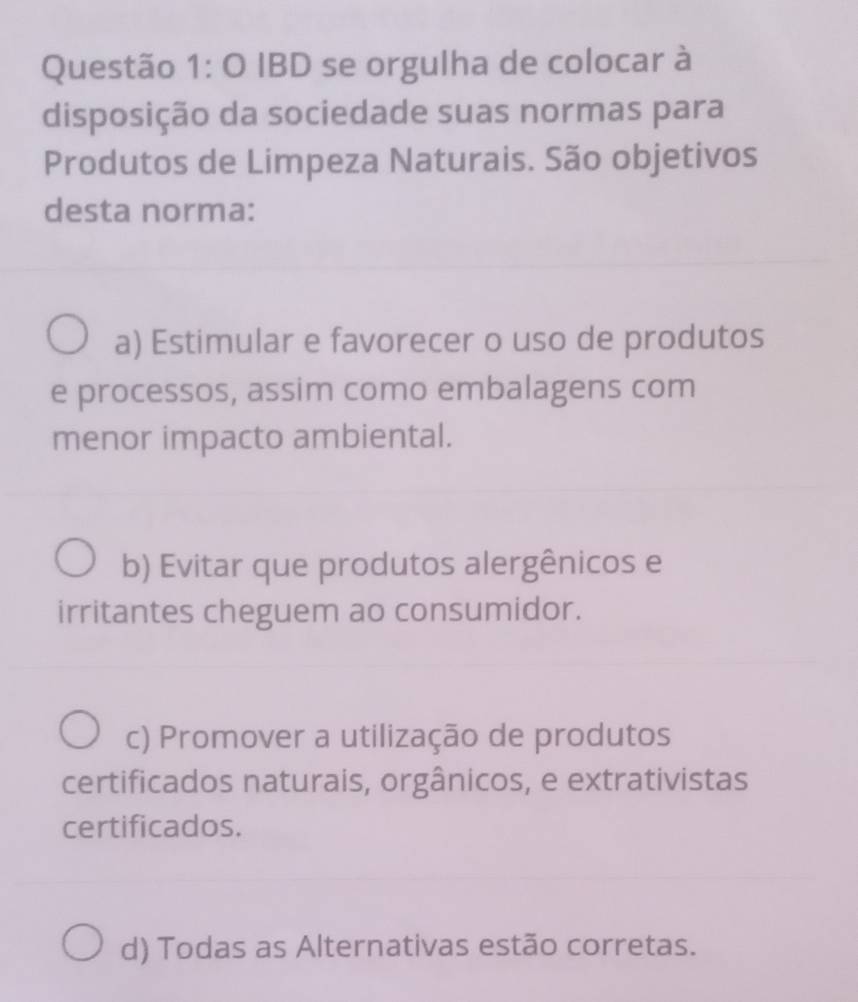 IBD se orgulha de colocar à
disposição da sociedade suas normas para
Produtos de Limpeza Naturais. São objetivos
desta norma:
a) Estimular e favorecer o uso de produtos
e processos, assim como embalagens com
menor impacto ambiental.
b) Evitar que produtos alergênicos e
irritantes cheguem ao consumidor.
c) Promover a utilização de produtos
certificados naturais, orgânicos, e extrativistas
certificados.
d) Todas as Alternativas estão corretas.