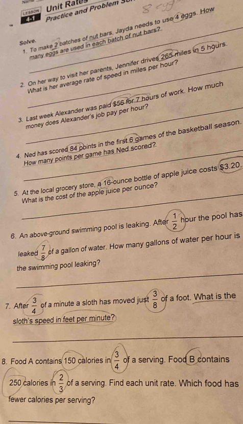 Na 
LESSON Unit Rates 
4-1 Practice and Problem SL 
1. To make 2 batches of nut bars, Jayda needs to use 4 eggs. How 
Solve. 
many eggs are used in each batch of nut bars? 
2. On her way to visit her parents, Jennifer drives 265 miles in 5 hours
What is her average rate of speed in miles per hour? 
3. Last week Alexander was paid $56 for 7 hours of work. How much 
_money does Alexander's job pay per hour? 
4. Ned has scored 84 points in the first 6 games of the basketball season. 
_How many points per game has Ned scored? 
5. At the local grocery store, a 16-ounce bottle of apple juice costs $3.20. 
_What is the cost of the apple juice per ounce? 
6. An above-ground swimming pool is leaking. After  1/2  hour the pool has 
leaked  7/8  of a gallon of water. How many gallons of water per hour is 
the swimming pool leaking? 
7. After  3/4  of a minute a sloth has moved just  3/8  of a foot. What is the 
sloth's speed in feet per minute? 
8. Food A contains 150 calories in  3/4  of a serving. Food B contains
250 calories in  2/3  of a serving. Find each unit rate. Which food has 
fewer calories per serving?