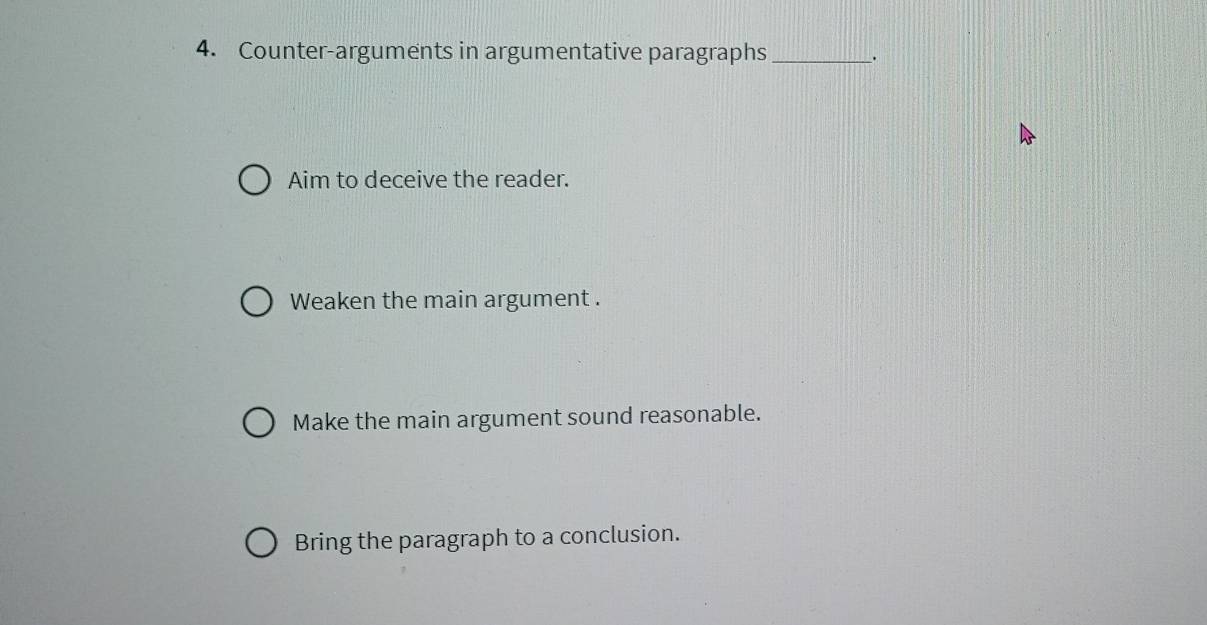 Counter-arguments in argumentative paragraphs _. 
Aim to deceive the reader. 
Weaken the main argument . 
Make the main argument sound reasonable. 
Bring the paragraph to a conclusion.