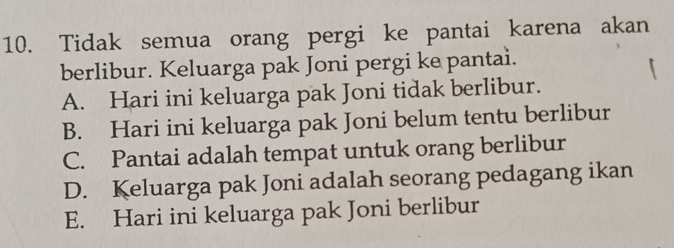 Tidak semua orang pergi ke pantai karena akan
berlibur. Keluarga pak Joni pergi ke pantai.
A. Hari ini keluarga pak Joni tidak berlibur.
B. Hari ini keluarga pak Joni belum tentu berlibur
C. Pantai adalah tempat untuk orang berlibur
D. Keluarga pak Joni adalah seorang pedagang ikan
E. Hari ini keluarga pak Joni berlibur