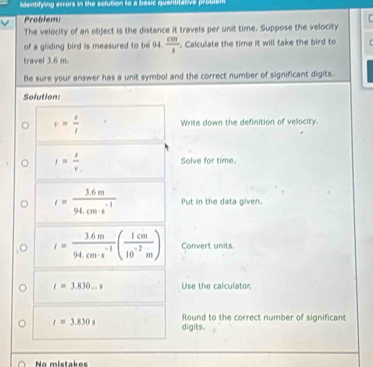 Identifying errors in the solution to a basic quantitative problem 
Problem: 
The velocity of an object is the distance it travels per unit time. Suppose the velocity 
of a gliding bird is measured to be 94.  cm/s . Calculate the time it will take the bird to 
travel 3.6 m. 
Be sure your answer has a unit symbol and the correct number of significant digits. 
Solution:
v= s/t  Write down the definition of velocity.
I= x/v  Solve for time.
I= (3.6m)/94.cm· s^(-1)  Put in the data given.
I= (3.6m)/94.cm· s^(-1) ( 1cm/10^(-2)m ) Convert units.
t=3.830...s Use the calculator,
t=3.830s
Round to the correct number of significant 
digits. 
No mistakes