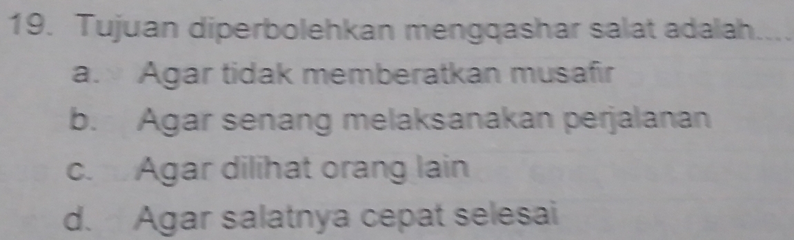 Tujuan diperbolehkan mengqashar salat adalah
a. Agar tidak memberatkan musafir
b. Agar senang melaksanakan perjalanan
c. Agar dilihat orang lain
d. Agar salatnya cepat selesai