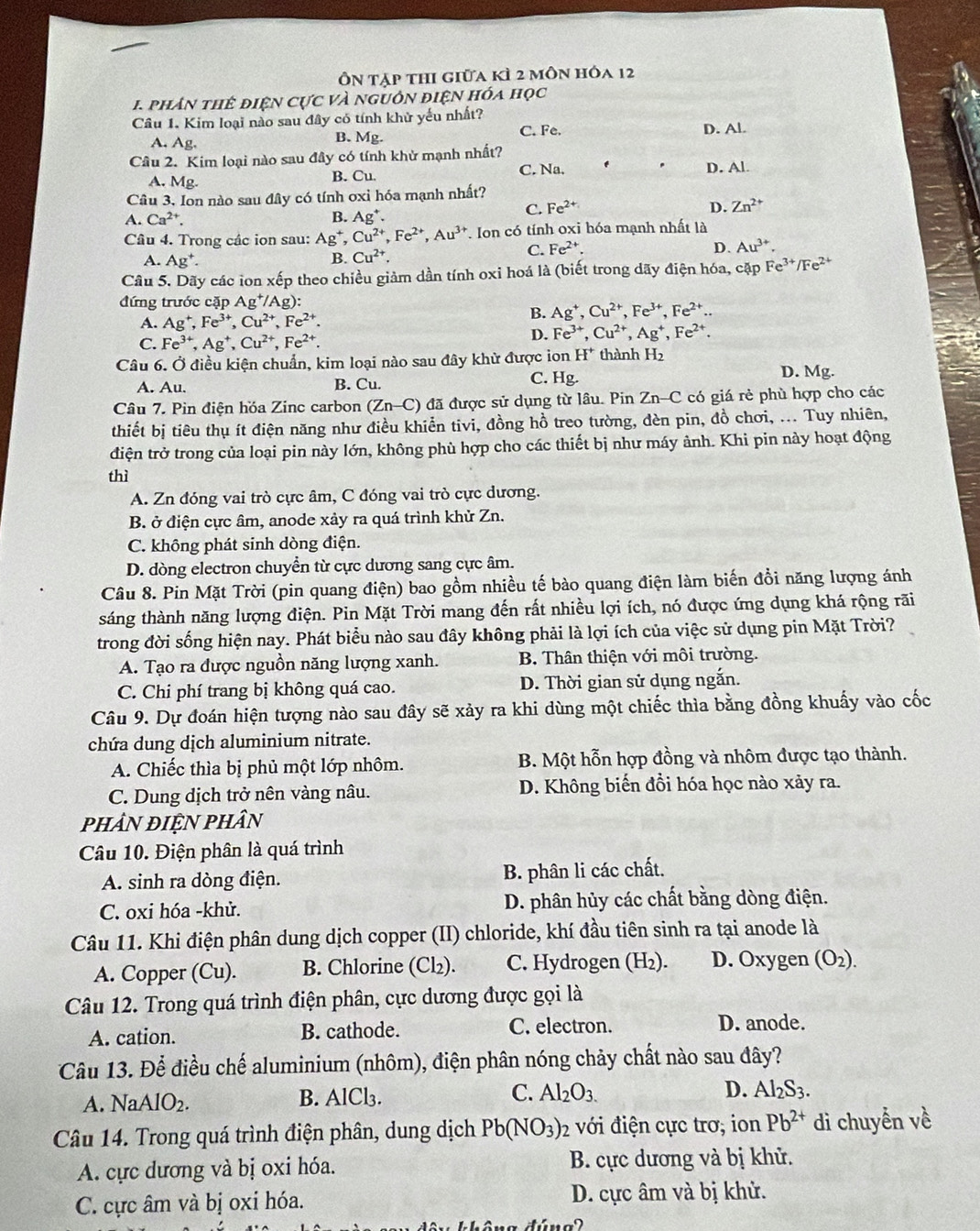 Ôn tập thi giữa kì 2 môn hóa 12
1 phân thể điện cực và nguồn điện hóa học
Câu 1. Kim loại nào sau đây có tính khử yếu nhất? D. Al.
A. Ag. B. Mg.
C. Fe.
Câu 2. Kim loại nào sau đây có tính khử mạnh nhất?
C. Na. D. Al
A. Mg. B. Cu.
Câu 3. Ion nào sau đây có tính oxỉ hóa mạnh nhất?
A. Ca^(2+). B. Ag^+.
C. Fe^(2+) D. Zn^(2+)
Câu 4. Trong các ion sau: Ag^+,Cu^(2+),Fe^(2+),Au^(3+) *. Ion có tính oxi hóa mạnh nhất là
A. Ag^+.
B. Cu^(2+). C. Fe^(2+).
D. Au^(3+).
Câu 5. Dãy các ion xếp theo chiều giảm dần tính oxi hoá là (biết trong dãy điện hóa, cặp Fe^(3+)/Fe^(2+)
đứng trước cặp Ag^+/Ag):
A. Ag^+,Fe^(3+),Cu^(2+),Fe^(2+).
B. Ag^+,Cu^(2+),Fe^(3+),Fe^(2+)..
C. Fe^(3+),Ag^+,Cu^(2+),Fe^(2+).
D. Fe^(3+),Cu^(2+),Ag^+,Fe^(2+).
Câu 6. Ở điều kiện chuẩn, kim loại nào sau đây khử được ion H^+ thành H_2
A. Au. B. Cu. C. Hg.
D. Mg.
Câu 7. Pin điện hóa Zinc carbon (Zn-C) đã được sử dụng từ lâu. Pin Zn-C có giá rẻ phù hợp cho các
thiết bị tiêu thụ ít điện năng như điều khiển tivi, đồng hồ treo tường, đèn pin, đồ chơi, ... Tuy nhiên,
điện trở trong của loại pin này lớn, không phù hợp cho các thiết bị như máy ảnh. Khi pin này hoạt động
thì
A. Zn đóng vai trò cực âm, C đóng vai trò cực dương.
B. ở điện cực âm, anode xảy ra quá trình khử Zn.
C. không phát sinh dòng điện.
D. dòng electron chuyển từ cực dương sang cực âm.
Câu 8. Pin Mặt Trời (pin quang điện) bao gồm nhiều tế bào quang điện làm biến đổi năng lượng ánh
sáng thành năng lượng điện. Pin Mặt Trời mang đến rất nhiều lợi ích, nó được ứng dụng khá rộng rãi
trong đời sống hiện nay. Phát biểu nào sau đây không phải là lợi ích của việc sử dụng pin Mặt Trời?
A. Tạo ra được nguồn năng lượng xanh. B. Thân thiện với môi trường.
C. Chi phí trang bị không quá cao. D. Thời gian sử dụng ngắn.
Câu 9. Dự đoán hiện tượng nào sau đây sẽ xảy ra khi dùng một chiếc thìa bằng đồng khuấy vào cốc
chứa dung dịch aluminium nitrate.
A. Chiếc thìa bị phủ một lớp nhôm. B. Một hỗn hợp đồng và nhôm được tạo thành.
C. Dung dịch trở nên vàng nâu. D. Không biến đồi hóa học nào xảy ra.
phâN đIỆN phân
Câu 10. Điện phân là quá trình
A. sinh ra dòng điện. B. phân li các chất.
C. oxi hóa -khử. D. phân hủy các chất bằng dòng điện.
Câu 11. Khi điện phân dung dịch copper (II) chloride, khí đầu tiên sinh ra tại anode là
A. Copper (Cu). B. Chlorine (Cl₂). C. Hydrogen (H₂). D. Oxygen (O_2).
Câu 12. Trong quá trình điện phân, cực dương được gọi là
A. cation. B. cathode. C. electron. D. anode.
Câu 13. Để điều chế aluminium (nhôm), điện phân nóng chảy chất nào sau đây?
A. NaAlO_2. B. AlCl₃. C. Al_2O_3. D. Al_2S_3.
Câu 14. Trong quá trình điện phân, dung dịch Pb(NO_3)_2 với điện cực trơ; ion Pb^(2+) di chuyển về
A. cực dương và bị oxi hóa. B. cực dương và bị khử.
C. cực âm và bị oxi hóa. D. cực âm và bị khử.