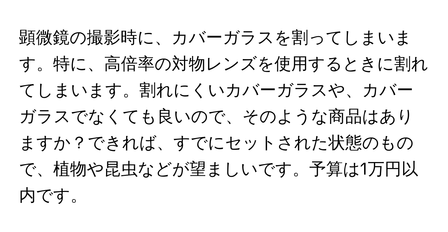 顕微鏡の撮影時に、カバーガラスを割ってしまいます。特に、高倍率の対物レンズを使用するときに割れてしまいます。割れにくいカバーガラスや、カバーガラスでなくても良いので、そのような商品はありますか？できれば、すでにセットされた状態のもので、植物や昆虫などが望ましいです。予算は1万円以内です。