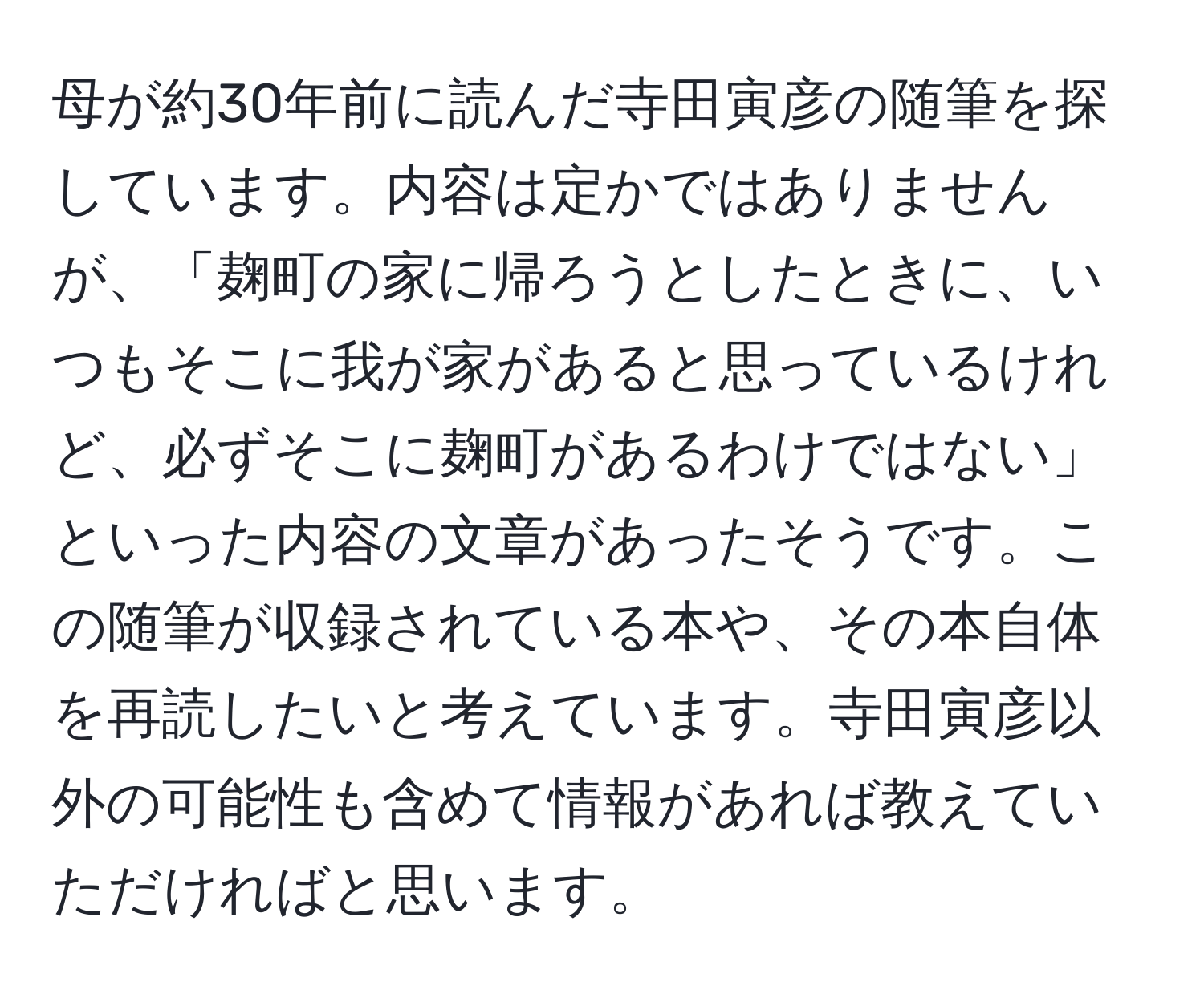 母が約30年前に読んだ寺田寅彦の随筆を探しています。内容は定かではありませんが、「麹町の家に帰ろうとしたときに、いつもそこに我が家があると思っているけれど、必ずそこに麹町があるわけではない」といった内容の文章があったそうです。この随筆が収録されている本や、その本自体を再読したいと考えています。寺田寅彦以外の可能性も含めて情報があれば教えていただければと思います。