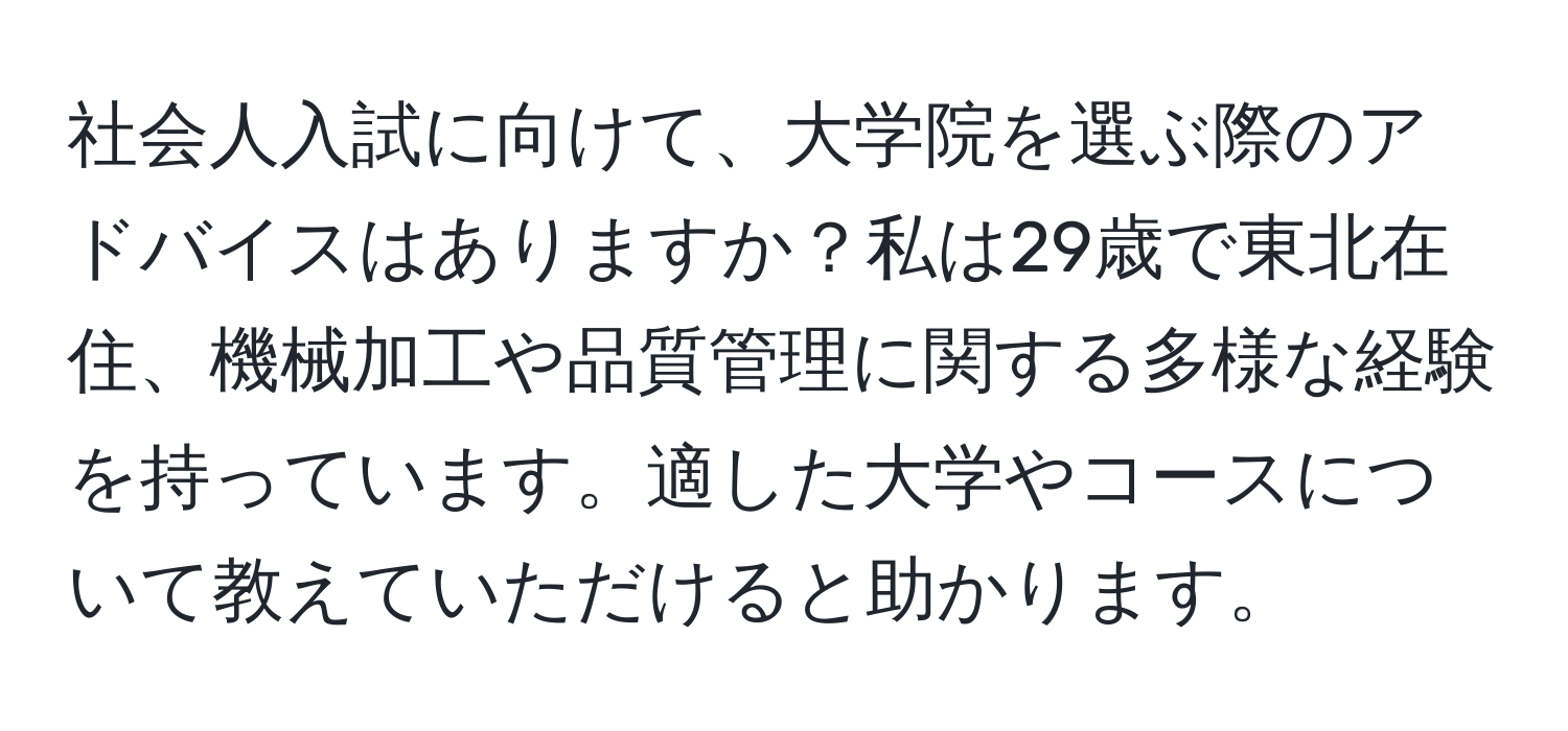 社会人入試に向けて、大学院を選ぶ際のアドバイスはありますか？私は29歳で東北在住、機械加工や品質管理に関する多様な経験を持っています。適した大学やコースについて教えていただけると助かります。