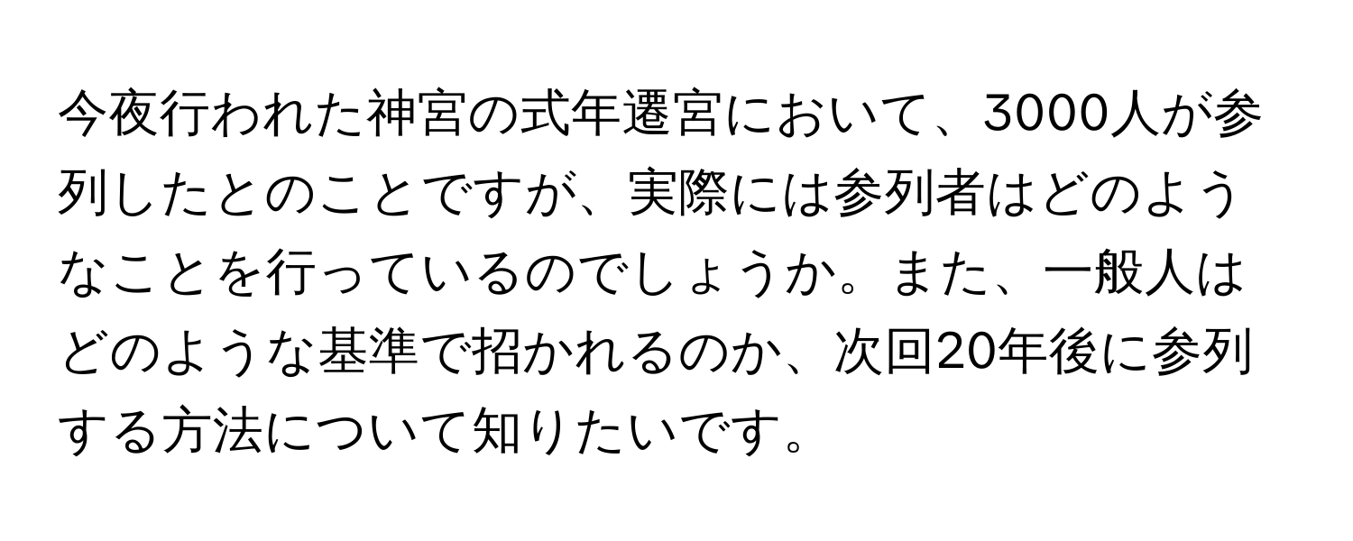 今夜行われた神宮の式年遷宮において、3000人が参列したとのことですが、実際には参列者はどのようなことを行っているのでしょうか。また、一般人はどのような基準で招かれるのか、次回20年後に参列する方法について知りたいです。