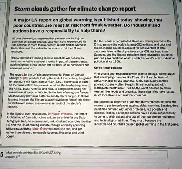 d? Storm clouds gather for climate change report
_
_
A major UN report on global warming is published today, showing that
poor countries are most at risk from freak weather. Do industrialised
nations have a responsibility to help them?
All over the world, strange weather patterns are forcing our
attention on climate change. Last year, Cairo experienced its But the debate is complicated. Some developing countries, like
first snowfall in more than a century, Russia had its warmest China, are now the world's largest CO2 emitters, and poor and
December, and the widest tornado ever to hit the US was middle-income countries account for just over half of total
recorded. carbon emissions. Brazil produces more CO2 per head than
Germany, and the lifetime emissions from developing countries'
Today, the world's leading climate scientists will publish the planned power stations would match the world's entire industrial
most authoritative study yet into the impact of climate change, pollution since 1850.
confirming that it has indeed left its mark "on all continents and
across all oceans.' Green finger pointing
The report, by the UN's Intergovernmental Panel on Climate Who should bear responsibility for climate change? Some argue
Change (IPCC), predicts that by the end of the century, the global that developing countries like China, Brazil and India must
temperature will have risen by 4.5F (2.5C). The impact of such actively choose to use less fossil-fuels, particularly as their
an increase will hit the poorest countries the hardest — places poorest citizens — often living in flimsy housing and with
like Africa, South America and Asia. In Bangladesh, rising sea inadequate health care -- will be the worst affected by freak
levels have already contributed to the loss of mangrove forests weather like floods and droughts. These countries have just as
which usually provide a buffer to deadly storm surges. In Bolivia, much incentive to act as richer countries.
farmers living on the Illimani glacier have been forced into fierce But developing countries argue that they simply do not have the
conflicts over scarce resources as a result of the glacier's money to pay for defences against global warming. Besides, they
melting. must also contend with other problems, like poverty and
In the light of such revelations, Dr Rowan Williams, the former disease. Richer, developed nations have a moral responsibility
Archbishop of Canterbury, has written an article for the Daily to come to their aid, making use of their far greater resources
Telegraph. In it, he accuses rich, industrialised countries like the and technological abilities. They must, because the
US and the UK of making climate change worse by spending industrialised countries caused global warming in the first place.
billions subsidising 'dirty' energy sources like coal and gas,
rather than cleaner, renewable sources, like solar and wind
power.
What are rich countries like UK and USA being_
_
5 accused o ?
_
_